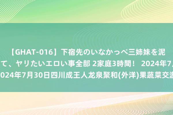 【GHAT-016】下宿先のいなかっぺ三姉妹を泥酔&淫媚オイルでキメて、ヤリたいエロい事全部 2家庭3時間! 2024年7月30日四川成王人龙泉聚和(外洋)果蔬菜交游中心价钱行情