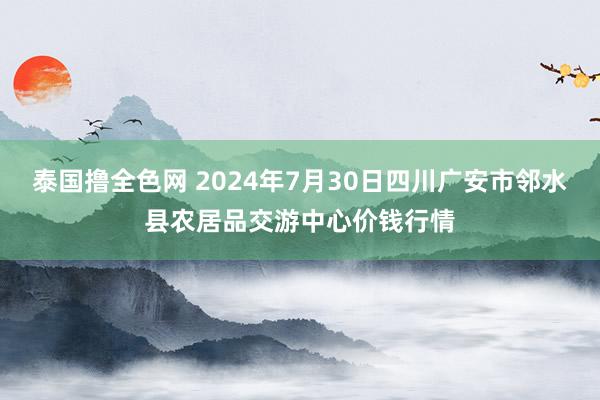 泰国撸全色网 2024年7月30日四川广安市邻水县农居品交游中心价钱行情