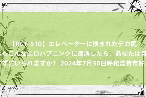 【RCT-510】エレベーターに挟まれたデカ尻女子校生をガン突き もしもこんなエロハプニングに遭遇したら、あなたは目の前の尻を犯さずにいられますか? 2024年7月30日呼和浩特市好意思通首府无公害农产物批发阛阓价钱行情