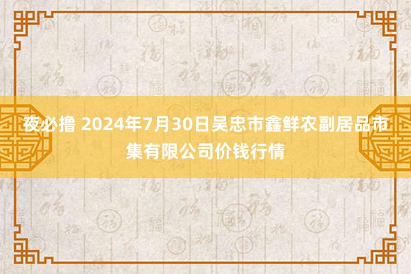 夜必撸 2024年7月30日吴忠市鑫鲜农副居品市集有限公司价钱行情