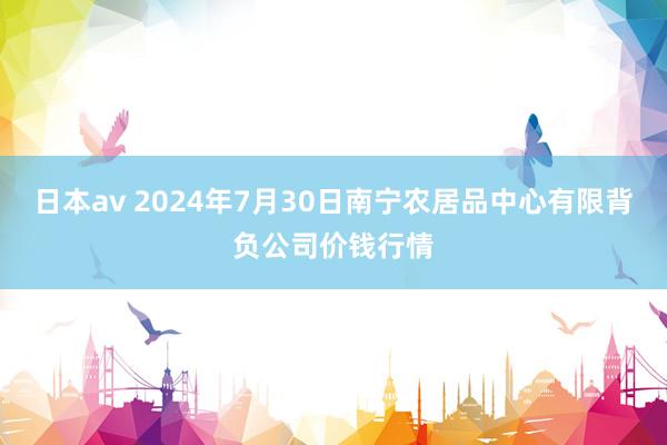 日本av 2024年7月30日南宁农居品中心有限背负公司价钱行情