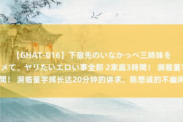 【GHAT-016】下宿先のいなかっぺ三姉妹を泥酔＆淫媚オイルでキメて、ヤリたいエロい事全部 2家庭3時間！ 濒临董宇辉长达20分钟的讲求，陈想诚的不幽闲意在言表！