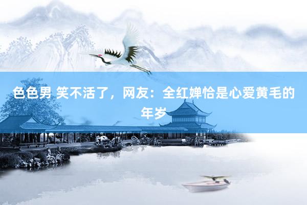 色色男 笑不活了，网友：全红婵恰是心爱黄毛的年岁
