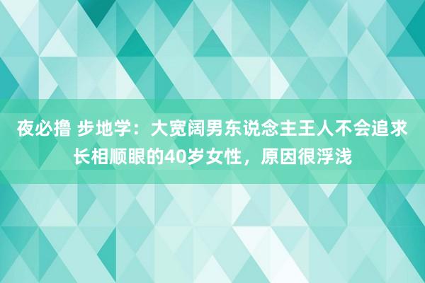 夜必撸 步地学：大宽阔男东说念主王人不会追求长相顺眼的40岁女性，原因很浮浅