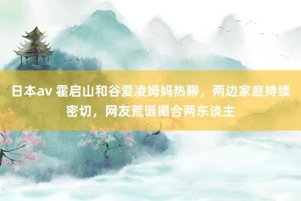 日本av 霍启山和谷爱凌姆妈热聊，两边家庭持续密切，网友荒诞撮合两东谈主