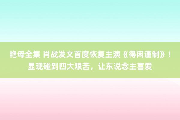 艳母全集 肖战发文首度恢复主演《得闲谨制》！显现碰到四大艰苦，让东说念主喜爱