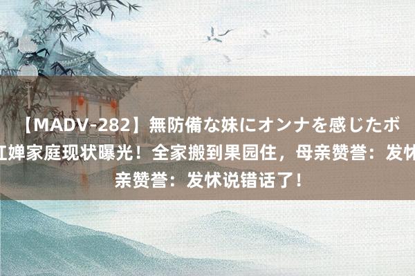 【MADV-282】無防備な妹にオンナを感じたボク。 3 全红婵家庭现状曝光！全家搬到果园住，母亲赞誉：发怵说错话了！