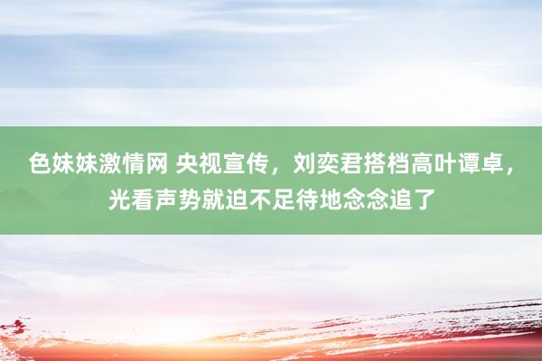 色妹妹激情网 央视宣传，刘奕君搭档高叶谭卓，光看声势就迫不足待地念念追了