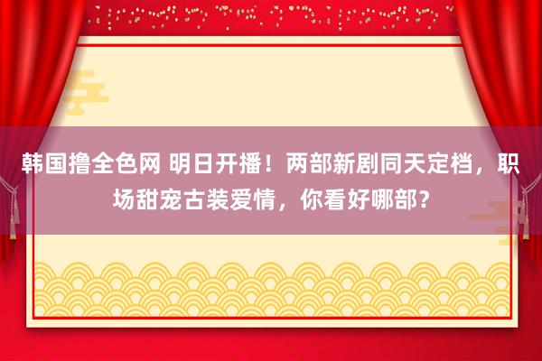韩国撸全色网 明日开播！两部新剧同天定档，职场甜宠古装爱情，你看好哪部？