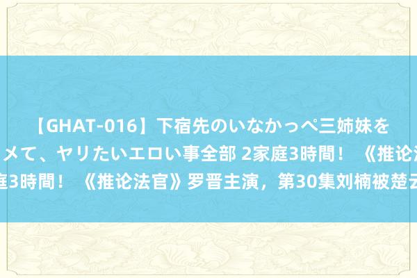 【GHAT-016】下宿先のいなかっぺ三姉妹を泥酔＆淫媚オイルでキメて、ヤリたいエロい事全部 2家庭3時間！ 《推论法官》罗晋主演，第30集刘楠被楚云打动