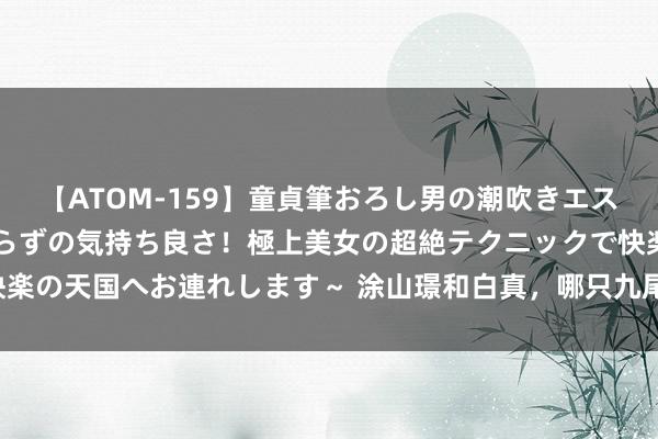 【ATOM-159】童貞筆おろし男の潮吹きエステ～射精を超える天井知らずの気持ち良さ！極上美女の超絶テクニックで快楽の天国へお連れします～ 涂山璟和白真，哪只九尾狐才是你的“梦中情狐”