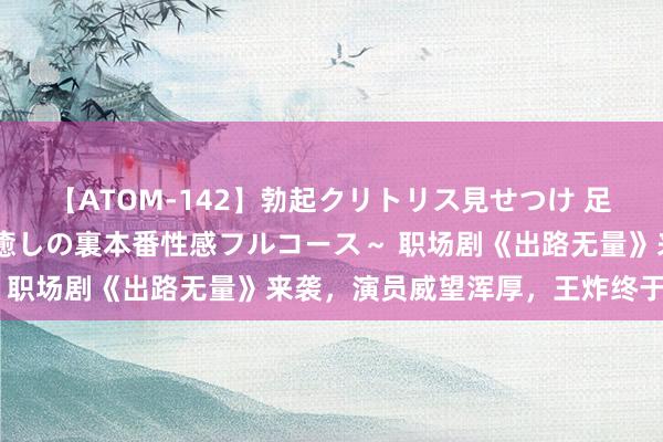 【ATOM-142】勃起クリトリス見せつけ 足コキ回春クリニック ～癒しの裏本番性感フルコース～ 职场剧《出路无量》来袭，演员威望浑厚，王炸终于来了