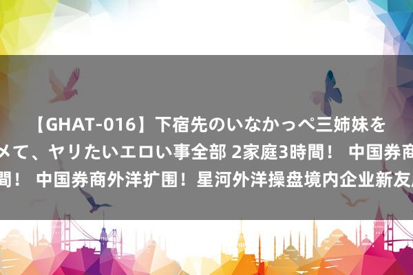 【GHAT-016】下宿先のいなかっぺ三姉妹を泥酔＆淫媚オイルでキメて、ヤリたいエロい事全部 2家庭3時間！ 中国券商外洋扩围！星河外洋操盘境内企业新友所第二上市