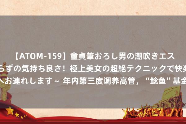 【ATOM-159】童貞筆おろし男の潮吹きエステ～射精を超える天井知らずの気持ち良さ！極上美女の超絶テクニックで快楽の天国へお連れします～ 年内第三度调养高管，“鲶鱼”基金公司“东说念主事图谱”指向何方？