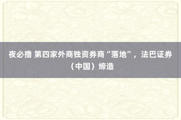 夜必撸 第四家外商独资券商“落地”，法巴证券（中国）缔造