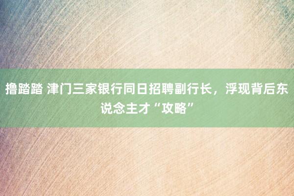撸踏踏 津门三家银行同日招聘副行长，浮现背后东说念主才“攻略”
