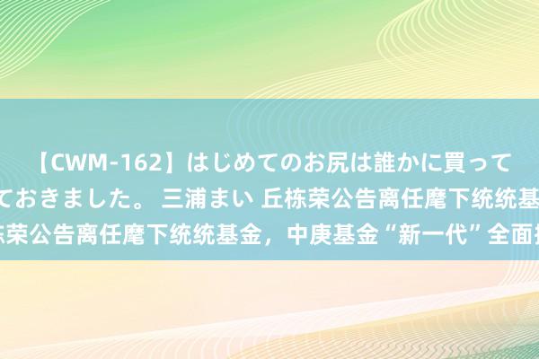 【CWM-162】はじめてのお尻は誰かに買って欲しくて今日までとっておきました。 三浦まい 丘栋荣公告离任麾下统统基金，中庚基金“新一代”全面接棒
