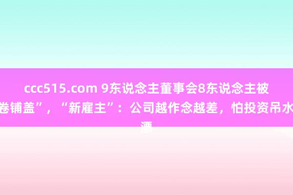 ccc515.com 9东说念主董事会8东说念主被“卷铺盖”，“新雇主”：公司越作念越差，怕投资吊水漂
