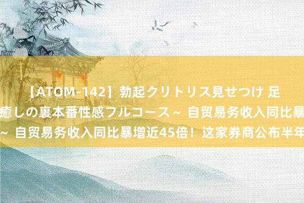 【ATOM-142】勃起クリトリス見せつけ 足コキ回春クリニック ～癒しの裏本番性感フルコース～ 自贸易务收入同比暴增近45倍！这家券商公布半年报