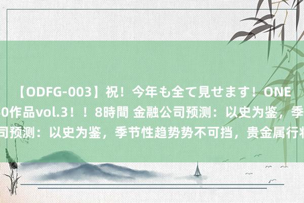 【ODFG-003】祝！今年も全て見せます！ONEDAFULL1年の軌跡全60作品vol.3！！8時間 金融公司预测：以史为鉴，季节性趋势势不可挡，贵金属行将大放异彩