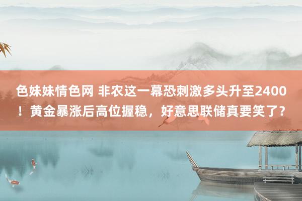 色妹妹情色网 非农这一幕恐刺激多头升至2400！黄金暴涨后高位握稳，好意思联储真要笑了？