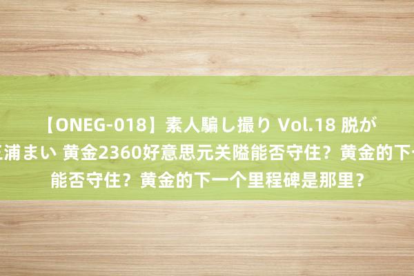 【ONEG-018】素人騙し撮り Vol.18 脱がし屋 美人限定。 三浦まい 黄金2360好意思元关隘能否守住？黄金的下一个里程碑是那里？