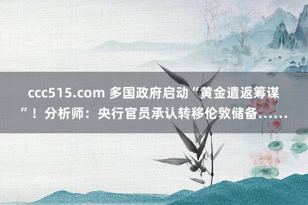 ccc515.com 多国政府启动“黄金遣返筹谋”！分析师：央行官员承认转移伦敦储备……