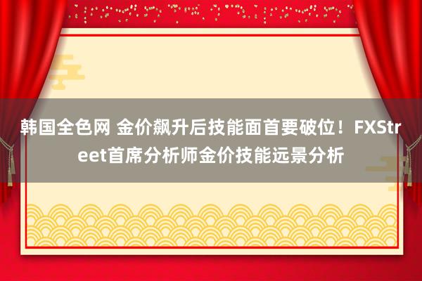 韩国全色网 金价飙升后技能面首要破位！FXStreet首席分析师金价技能远景分析