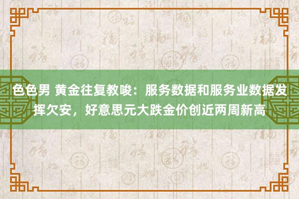 色色男 黄金往复教唆：服务数据和服务业数据发挥欠安，好意思元大跌金价创近两周新高