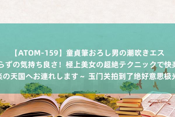 【ATOM-159】童貞筆おろし男の潮吹きエステ～射精を超える天井知らずの気持ち良さ！極上美女の超絶テクニックで快楽の天国へお連れします～ 玉门关拍到了绝好意思极光! 本次地磁暴有哪些特色?