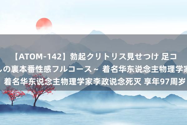 【ATOM-142】勃起クリトリス見せつけ 足コキ回春クリニック ～癒しの裏本番性感フルコース～ 着名华东说念主物理学家李政说念死灭 享年97周岁