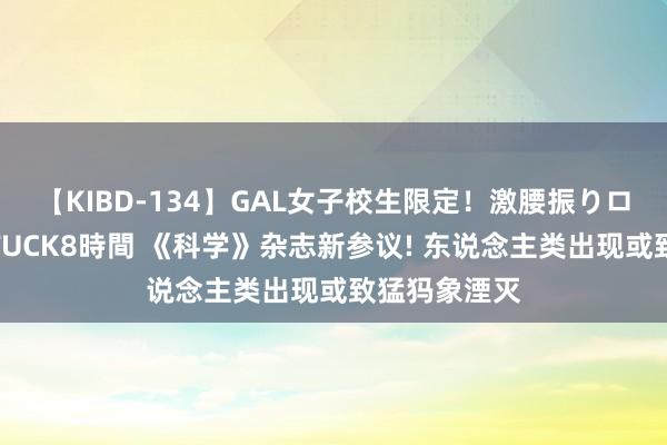 【KIBD-134】GAL女子校生限定！激腰振りロデオ騎乗位FUCK8時間 《科学》杂志新参议! 东说念主类出现或致猛犸象湮灭