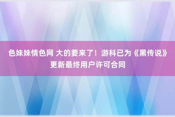 色妹妹情色网 大的要来了！游科已为《黑传说》更新最终用户许可合同