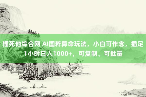 插死他综合网 AI国粹算命玩法，小白可作念，插足1小时日入1000+，可复制、可批量