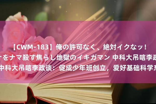 【CWM-183】俺の許可なく、絶対イクなッ！！！！！ 2 早漏オンナをナマ殺す焦らし地獄のイキガマン 中科大吊唁李政谈：促成少年班创立，爱好基础科学东谈主才培养