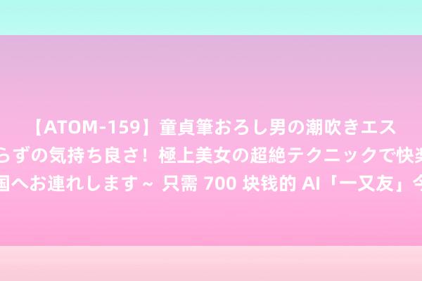 【ATOM-159】童貞筆おろし男の潮吹きエステ～射精を超える天井知らずの気持ち良さ！極上美女の超絶テクニックで快楽の天国へお連れします～ 只需 700 块钱的 AI「一又友」今夜爆火，挂在胸前不错随时在线