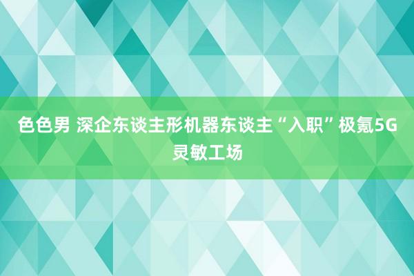 色色男 深企东谈主形机器东谈主“入职”极氪5G灵敏工场