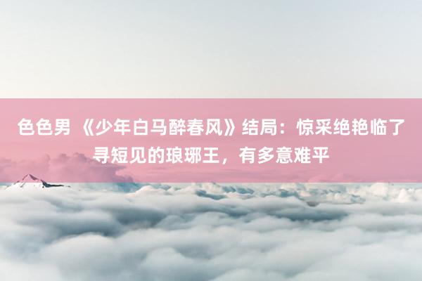 色色男 《少年白马醉春风》结局：惊采绝艳临了寻短见的琅琊王，有多意难平