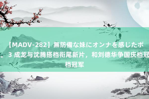 【MADV-282】無防備な妹にオンナを感じたボク。 3 成龙与沈腾搭档衔尾新片，和刘德华争国庆档冠军