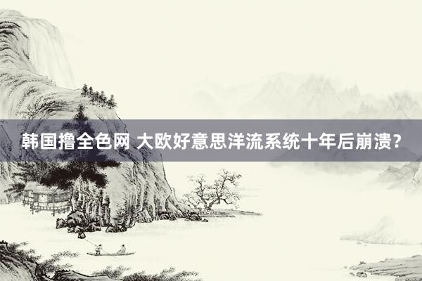 韩国撸全色网 大欧好意思洋流系统十年后崩溃？