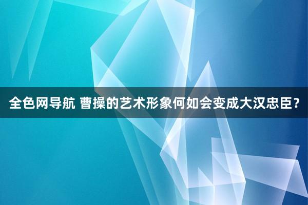 全色网导航 曹操的艺术形象何如会变成大汉忠臣？