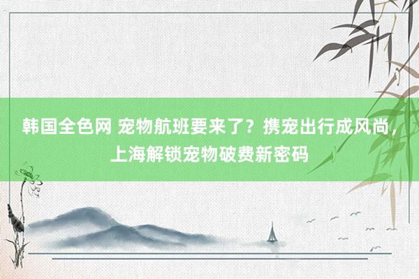 韩国全色网 宠物航班要来了？携宠出行成风尚，上海解锁宠物破费新密码