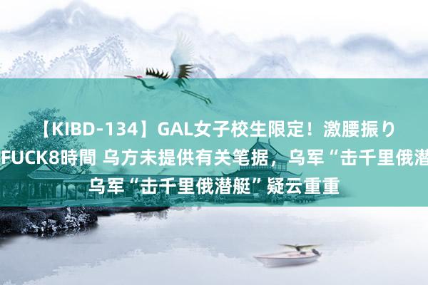 【KIBD-134】GAL女子校生限定！激腰振りロデオ騎乗位FUCK8時間 乌方未提供有关笔据，乌军“击千里俄潜艇”疑云重重