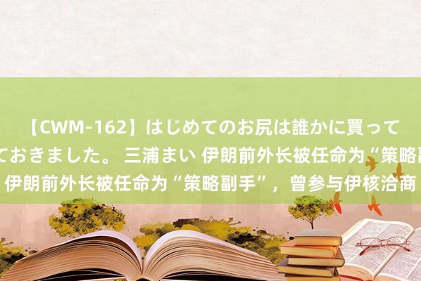 【CWM-162】はじめてのお尻は誰かに買って欲しくて今日までとっておきました。 三浦まい 伊朗前外长被任命为“策略副手”，曾参与伊核洽商