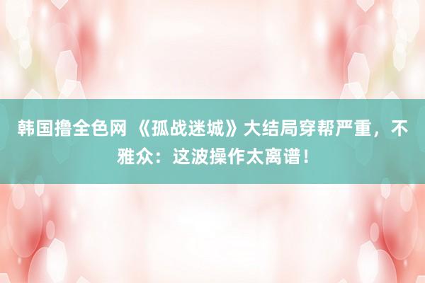 韩国撸全色网 《孤战迷城》大结局穿帮严重，不雅众：这波操作太离谱！