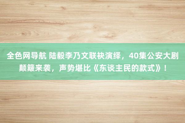 全色网导航 陆毅李乃文联袂演绎，40集公安大剧颠簸来袭，声势堪比《东谈主民的款式》！