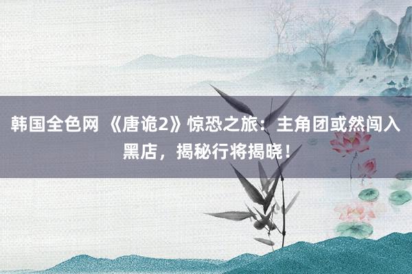 韩国全色网 《唐诡2》惊恐之旅：主角团或然闯入黑店，揭秘行将揭晓！