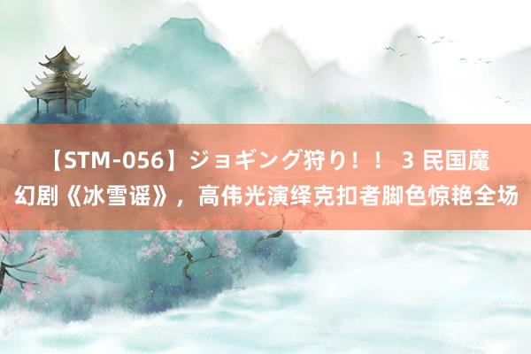 【STM-056】ジョギング狩り！！ 3 民国魔幻剧《冰雪谣》，高伟光演绎克扣者脚色惊艳全场
