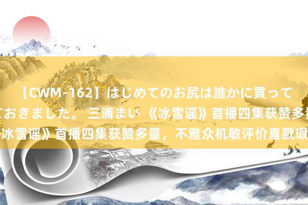 【CWM-162】はじめてのお尻は誰かに買って欲しくて今日までとっておきました。 三浦まい 《冰雪谣》首播四集获赞多量，不雅众机敏评价直戳瑕疵