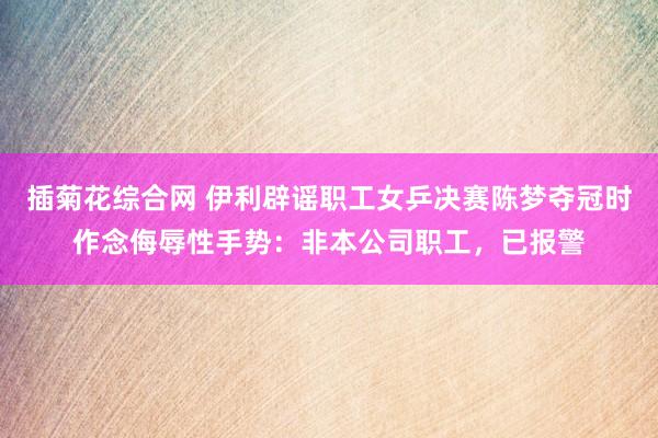 插菊花综合网 伊利辟谣职工女乒决赛陈梦夺冠时作念侮辱性手势：非本公司职工，已报警